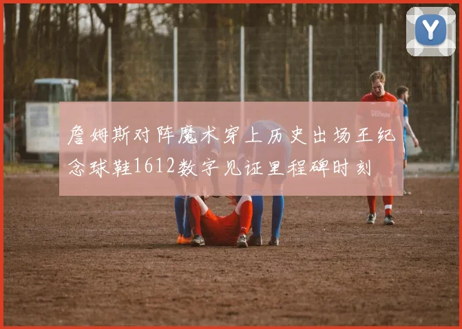 詹姆斯对阵魔术穿上历史出场王纪念球鞋1612数字见证里程碑时刻