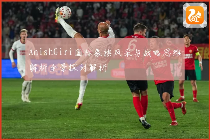 AnishGiri国际象棋风采与战略思维解析全景探讨解析