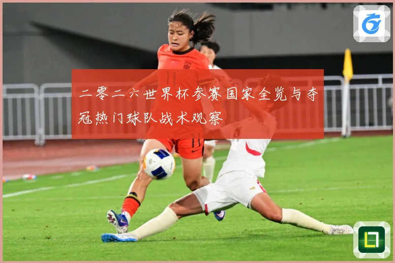 二零二六世界杯参赛国家全览与夺冠热门球队战术观察