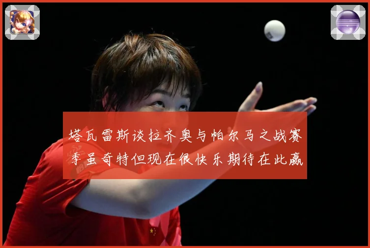 塔瓦雷斯谈拉齐奥与帕尔马之战赛季虽奇特但现在很快乐期待在此赢战术观察