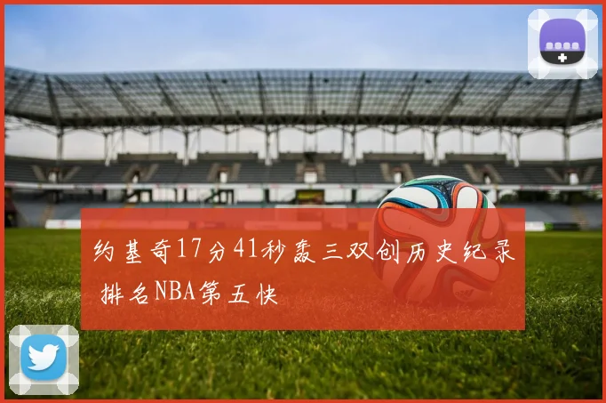 约基奇17分41秒轰三双创历史纪录 排名NBA第五快
