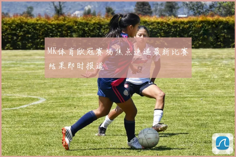 MK体育欧冠赛场焦点速递最新比赛结果即时报道