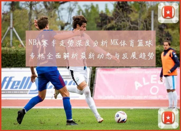 NBA赛季走势深度分析 MK体育篮球专栏全面解析最新动态与发展趋势