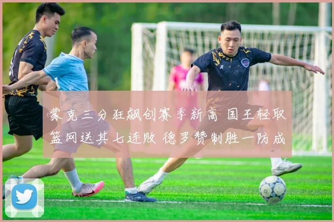 蒙克三分狂飙创赛季新高 国王轻取篮网送其七连败 德罗赞制胜一防成关键