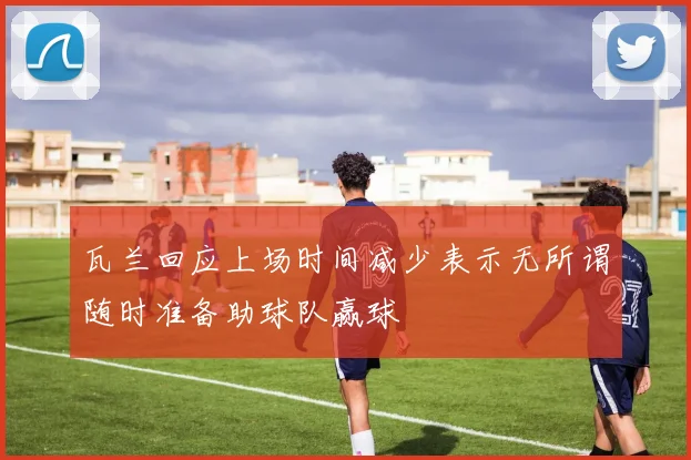 瓦兰回应上场时间减少表示无所谓随时准备助球队赢球