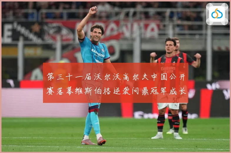 第三十一届沃尔沃高尔夫中国公开赛落幕维斯伯格逆袭问鼎冠军成长观察