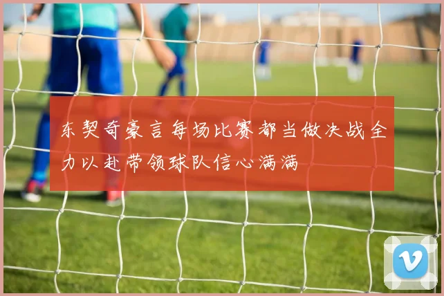 东契奇豪言每场比赛都当做决战全力以赴带领球队信心满满