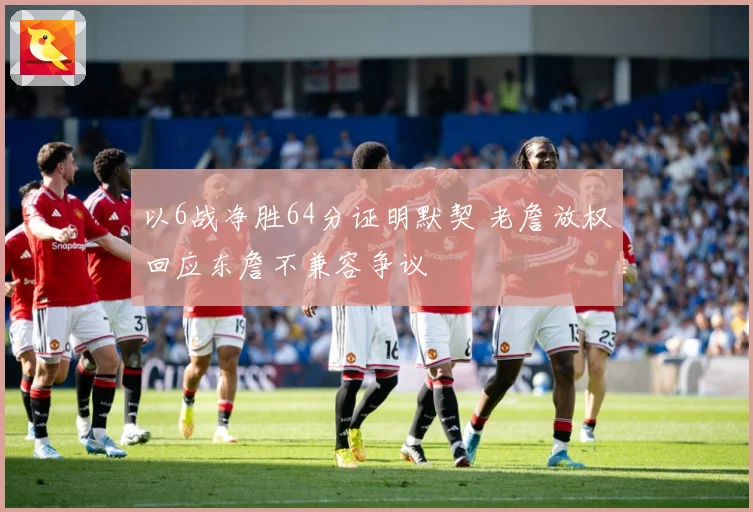 以6战净胜64分证明默契 老詹放权回应东詹不兼容争议